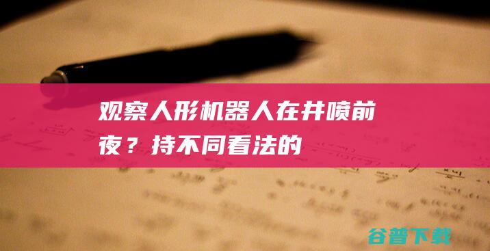 观察｜人形机器人在“井喷前夜”？持不同看法的人吵起来了|人工智能|智能机器人|机械|工业机器人